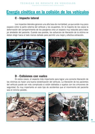 T E C N I C A S D E R E S C A T E E N V E H I C U L O S
Una guía para el uso de herramientas de rescate y técnicas de extracción
25
Energía cinética en la colisión de los vehículos
C - Impacto lateral
Los impactos laterales generan una alta tasa de mortalidad, ya que existe muy poco
espacio entre la parte externa del vehículo y los ocupantes. En la mayoría de los casos la
deformación del compartimiento de los pasajeros crea un espacio muy reducido para traba-
jar alrededor del paciente. Cuando sea posible, los esfuerzos de liberación de la víctima se
deben dirigir hacia el lado menos dañado para permitir una mejor y efectiva extracción.
D - Colisiones con vuelco
En estos casos, el aspecto más importante para lograr una correcta liberación de
las víctimas es hacer una buena estabilización del vehículo. La liberación de los pacientes
del vehículo puede ser más complicada si están doblados o sujetos con los cinturones de
seguridad. Es muy importante en este tipo de accidentes que el movimiento del paciente
sea el mínimo posible.
 