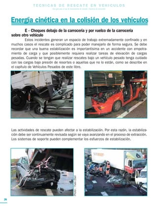 T E C N I C A S D E R E S C A T E E N V E H I C U L O S
Una guía para el uso de herramientas de rescate y técnicas de extracción
26
Energía cinética en la colisión de los vehículos
E - Choques debajo de la carrocería y por vuelco de la carrocería
sobre otro vehículo
Estos incidentes generan un espacio de trabajo extremadamente confinado y en
muchos casos el rescate es complicado para poder manejarlo de forma segura. Se debe
recordar que una buena estabilización es importantísima en un accidente con empotra-
miento de carga y que posiblemente requiera realizar tareas de elevación de cargas
pesadas. Cuando se tengan que realizar rescates bajo un vehículo pesado tenga cuidado
con las cargas bajo presión de resortes o aquellas que no lo están, como se describe en
el capítulo de Vehículos Pesados de este libro.
Las actividades de rescate pueden afectar a la estabilización. Por esta razón, la estabiliza-
ción debe ser continuamente revisada según se vaya avanzando en el proceso de extracción.
Los sistemas de soporte pueden complementar los esfuerzos de estabilización.
Photo:YvesEbel
 