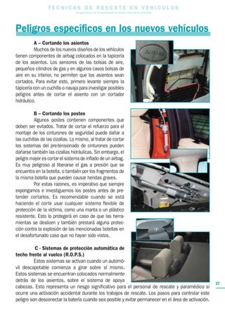T E C N I C A S D E R E S C A T E E N V E H I C U L O S
Una guía para el uso de herramientas de rescate y técnicas de extracción
27
Peligros específicos en los nuevos vehículos
A – Cortando los asientos
Muchos de los nuevos diseños de los vehículos
tienen componentes de airbag colocados en la tapicería
de los asientos. Los sensores de las bolsas de aire,
pequeños cilindros de gas y en algunos casos bolsas de
aire en su interior, no permiten que los asientos sean
cortados. Para evitar esto, primero levante siempre la
tapicería con un cuchillo o navaja para investigar posibles
peligros antes de cortar el asiento con un cortador
hidráulico.
B – Cortando los postes
Algunos postes contienen componentes que
deben ser evitados. Tratar de cortar el refuerzo para el
montaje de los cinturones de seguridad puede dañar a
las cuchillas de las cizallas. Lo mismo, al tratar de cortar
los sistemas del pre-tensionado de cinturones pueden
dañarse también las cizallas hidráulicas. Sin embargo, el
peligro mayor es cortar el sistema de inflado de un airbag.
Es muy peligroso al liberarse el gas a presión que se
encuentra en la botella, o también por los fragmentos de
la misma botella que pueden causar heridas graves.
Por estas razones, es imperativo que siempre
expongamos e investiguemos los postes antes de pre-
tender cortarlos. Es recomendable cuando se está
haciendo el corte usar cualquier sistema flexible de
protección de la víctima, como una manta o un plástico
resistente. Esto lo protegerá en caso de que las herra-
mientas se deslicen y también prestará alguna protec-
ción contra la explosión de las mencionadas botellas en
el desafortunado caso que no hayan sido vistos.
C - Sistemas de protección automática de
techo frente al vuelco (R.O.P.S.)
Estos sistemas se activan cuando un automó-
vil descapotable comienza a girar sobre sí mismo.
Estos sistemas se encuentran colocados normalmente
detrás de los asientos, sobre el sistema de apoya
cabezas. Esto representa un riesgo significativo para el personal de rescate y paramédico si
ocurre una activación accidental durante los trabajos de rescate. Los pasos para controlar este
peligro son desconectar la batería cuando sea posible y evitar permanecer en el área de activación.
 