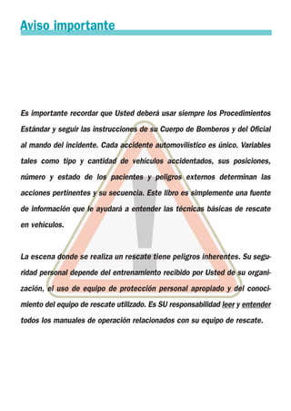 Es importante recordar que Usted deberá usar siempre los Procedimientos
Estándar y seguir las instrucciones de su Cuerpo de Bomberos y del Oficial
al mando del incidente. Cada accidente automovilístico es único. Variables
tales como tipo y cantidad de vehículos accidentados, sus posiciones,
número y estado de los pacientes y peligros externos determinan las
acciones pertinentes y su secuencia. Este libro es simplemente una fuente
de información que le ayudará a entender las técnicas básicas de rescate
en vehículos.
La escena donde se realiza un rescate tiene peligros inherentes. Su segu-
ridad personal depende del entrenamiento recibido por Usted de su organi-
zación, el uso de equipo de protección personal apropiado y del conoci-
miento del equipo de rescate utilizado. Es SU responsabilidad leer y entender
todos los manuales de operación relacionados con su equipo de rescate.
Aviso importante
 