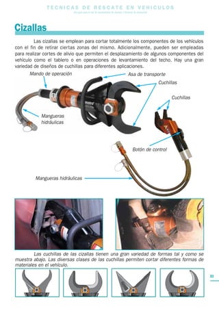 T E C N I C A S D E R E S C A T E E N V E H I C U L O S
Una guía para el uso de herramientas de rescate y técnicas de extracción
31
Las cizallas se emplean para cortar totalmente los componentes de los vehículos
con el fin de retirar ciertas zonas del mismo. Adicionalmente, pueden ser empleadas
para realizar cortes de alivio que permiten el desplazamiento de algunos componentes del
vehículo como el tablero o en operaciones de levantamiento del techo. Hay una gran
variedad de diseños de cuchillas para diferentes aplicaciones.
Las cuchillas de las cizallas tienen una gran variedad de formas tal y como se
muestra abajo. Las diversas clases de las cuchillas permiten cortar diferentes formas de
materiales en el vehículo.
Cizallas
Mando de operación
Botón de control
Mangueras
hidráulicas
Mangueras hidráulicas
Asa de transporte
Cuchillas
Cuchillas
 