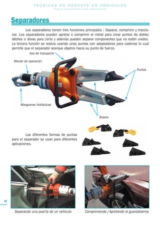 Los separadores tienen tres funciones principales : Separar, comprimir y traccio-
nar. Los separadores pueden apretar o comprimir el metal para crear puntos de doblez
débiles o áreas para corte y además pueden separar componentes que no estén unidos.
La tercera función se realiza usando unas puntas con adaptadores para cadenas lo cual
permite que el separador acerque objetos hacia su punto de fuerza.
Las diferentes formas de puntas
para el separador se usan para diferentes
aplicaciones.
T E C N I C A S D E R E S C A T E E N V E H I C U L O S
Una guía para el uso de herramientas de rescate y técnicas de extracción
32
Mando de operación
Mangueras hidráulicas
Asa de transporte
Brazos
Separadores
Puntas
Separando una puerta de un vehículo Comprimiendo /Apretando el guardabarros
 