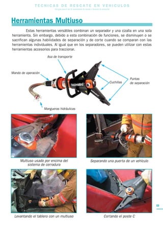 T E C N I C A S D E R E S C A T E E N V E H I C U L O S
Una guía para el uso de herramientas de rescate y técnicas de extracción
33
Mando de operación
Mangueras hidráulicas
Asa de transporte
Cuchillas
Puntas
de separación
Estas herramientas versátiles combinan un separador y una cizalla en una sola
herramienta. Sin embargo, debido a esta combinación de funciones, se disminuyen o se
sacrifican algunas habilidades de separación y de corte cuando se comparan con las
herramientas individuales. Al igual que en los separadores, se pueden utilizar con estas
herramientas accesorios para traccionar.
Herramientas Multiuso
Levantando el tablero con un multiuso Cortando el poste C
Multiuso usado por encima del
sistema de cerradura
Separando una puerta de un vehículo
 
