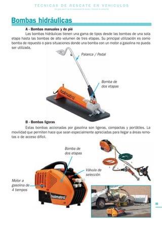 Bombas hidráulicas
T E C N I C A S D E R E S C A T E E N V E H I C U L O S
Una guía para el uso de herramientas de rescate y técnicas de extracción
35
Bomba de
dos etapas
Motor a
gasolina de
4 tiempos
A - Bombas manuales y de pié
Las bombas hidráulicas tienen una gama de tipos desde las bombas de una sola
etapa hasta las bombas de alto volumen de tres etapas. Su principal utilización es como
bomba de repuesto o para situaciones donde una bomba con un motor a gasolina no pueda
ser utilizada.
B - Bombas ligeras
Estas bombas accionadas por gasolina son ligeras, compactas y portátiles. La
movilidad que permiten hace que sean especialmente apreciadas para llegar a áreas remo-
tas o de acceso difícil.
Bomba de
dos etapas
Palanca / Pedal
Válvula de
selección
 