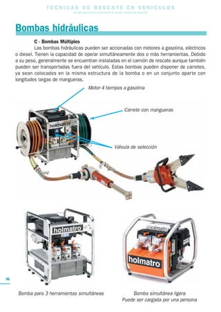 T E C N I C A S D E R E S C A T E E N V E H I C U L O S
Una guía para el uso de herramientas de rescate y técnicas de extracción
36
Válvula de selección
Carrete con mangueras
C - Bombas Múltiples
Las bombas hidráulicas pueden ser accionadas con motores a gasolina, eléctricos
o diesel. Tienen la capacidad de operar simultáneamente dos o más herramientas. Debido
a su peso, generalmente se encuentran instaladas en el camión de rescate aunque también
pueden ser transportadas fuera del vehículo. Estas bombas pueden disponer de carretes,
ya sean colocados en la misma estructura de la bomba o en un conjunto aparte con
longitudes largas de mangueras.
Motor 4 tiempos a gasolina
Bombas hidráulicas
Bomba para 3 herramientas simultáneas Bomba simultánea ligera
Puede ser cargada por una persona
 