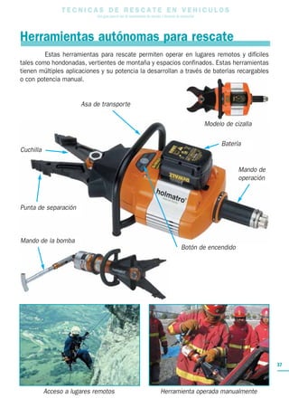 T E C N I C A S D E R E S C A T E E N V E H I C U L O S
Una guía para el uso de herramientas de rescate y técnicas de extracción
37
Estas herramientas para rescate permiten operar en lugares remotos y difíciles
tales como hondonadas, vertientes de montaña y espacios confinados. Estas herramientas
tienen múltiples aplicaciones y su potencia la desarrollan a través de baterías recargables
o con potencia manual.
Punta de separación
Cuchilla
Mando de
operación
Asa de transporte
Batería
Herramientas autónomas para rescate
Botón de encendido
Acceso a lugares remotos Herramienta operada manualmente
Mando de la bomba
Modelo de cizalla
 
