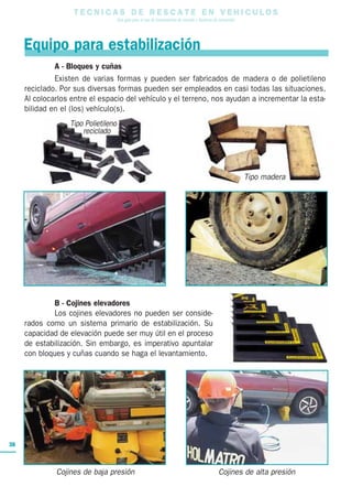 T E C N I C A S D E R E S C A T E E N V E H I C U L O S
Una guía para el uso de herramientas de rescate y técnicas de extracción
38
A - Bloques y cuñas
Existen de varias formas y pueden ser fabricados de madera o de polietileno
reciclado. Por sus diversas formas pueden ser empleados en casi todas las situaciones.
Al colocarlos entre el espacio del vehículo y el terreno, nos ayudan a incrementar la esta-
bilidad en el (los) vehículo(s).
Equipo para estabilización
B - Cojines elevadores
Los cojines elevadores no pueden ser conside-
rados como un sistema primario de estabilización. Su
capacidad de elevación puede ser muy útil en el proceso
de estabilización. Sin embargo, es imperativo apuntalar
con bloques y cuñas cuando se haga el levantamiento.
Cojines de baja presión Cojines de alta presión
Tipo Polietileno
reciclado
Tipo madera
 