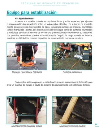 T E C N I C A S D E R E S C A T E E N V E H I C U L O S
Una guía para el uso de herramientas de rescate y técnicas de extracción
39
Equipo para estabilización
C - Apuntalamiento
A veces son usados cuando se requieren llenar grandes espacios, por ejemplo
cuando un vehículo está volcado sobre un lado o sobre el techo. Los sistemas de apuntala-
miento existen en una gran variedad de tipos, incluyendo puntales de madera, neumáticos
(aire) e hidráulicos (aceite). Los sistemas de alta tecnología como los puntales neumáticos
o hidráulicos permiten al personal de rescate una gran flexibilidad e incrementan su capacidad.
Los puntales neumáticos pueden automáticamente “seguir” la carga cuando se levanta,
mientras los hidráulicos proveen capacidad de levantamiento cuando se requiere.
Todos estos sistemas generan la estabilidad cuando se usa un sistema de tensión para
crear un triángulo de fuerzas a través del sistema de apuntalamiento y el sistema de tensión.
Puntales neumático e hidráulico
Apuntalamiento mecánico simple Apuntalamiento tipo madera
Puntales hidráulicos
 