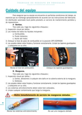 T E C N I C A S D E R E S C A T E E N V E H I C U L O S
Una guía para el uso de herramientas de rescate y técnicas de extracción
40
Para asegurar que su equipo se encuentre en perfectas condiciones de trabajo, es
esencial que se mantenga apropiadamente de acuerdo con las instrucciones del fabricante.
Un distribuidor autorizado local podría prestarle un servicio de mantenimiento periódico y
de reparaciones.
A - Bombas.
Tras cada uso, haga los siguientes chequeos :
1. Inspección visual por daños.
2. Los niveles de todos los líquidos incluyendo :
a. Combustible.
b. Fluido hidráulico.
c. Aceite del motor.
3. Coloque la llave de paso de combustible en la posición OFF/CERRADO
4. Los acoples deben estar limpios y funcionar correctamente. Limpie los tapones guardapolvo
y colóquelos en su sitio.
B - Mangueras.
Tras cada uso, haga los siguientes chequeos :
1. Inspección visual por daños :
a. Cortes, abrasiones o cualquier otro daño en la cubierta externa de la manguera.
b. Dobleces.
2. Los acoples deben estar limpios y funcionar correctamente. Limpie los tapones guardapolvo
y colóquelos en su sitio.
3. Los sistemas anti-retorcimiento deben estar bien colocados.
4. Limpie cualquier contaminante que tenga la manguera.
Cuidado del equipo
Revise el nivel de combustible. Coloque los tapones guardapolvo.
Revise los sistemas anti-retorcimiento. No use una manguera dañada.
Retire inmediatamente de servicio las mangueras dañadas.
 