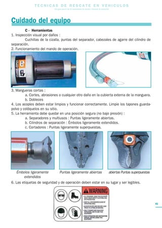 T E C N I C A S D E R E S C A T E E N V E H I C U L O S
Una guía para el uso de herramientas de rescate y técnicas de extracción
41
C - Herramientas
1. Inspección visual por daños :
Cuchillas de la cizalla, puntas del separador, cabezales de agarre del cilindro de
separación.
2. Funcionamiento del mando de operación.
3. Mangueras cortas :
a. Cortes, abrasiones o cualquier otro daño en la cubierta externa de la manguera.
b. Dobleces
4. Los acoples deben estar limpios y funcionar correctamente. Limpie los tapones guarda-
polvo y colóquelos en su sitio.
5. La herramienta debe quedar en una posición segura (no bajo presión) :
a. Separadores y multiusos : Puntas ligeramente abiertas.
b. Cilindros de separación : Émbolos ligeramente extendidos.
c. Cortadores : Puntas ligeramente superpuestas.
6. Las etiquetas de seguridad y de operación deben estar en su lugar y ser legibles.
Cuidado del equipo
Émbolos ligeramente
extendidos
Puntas ligeramente abiertas abiertas Puntas superpuestas
 