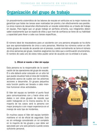 T E C N I C A S D E R E S C A T E E N V E H I C U L O S
Una guía para el uso de herramientas de rescate y técnicas de extracción
43
Organización del grupo de trabajo
Un procedimiento sistemático de las labores de rescate en vehículos es la mejor manera de
garantizar que todas las tareas sean realizadas tan pronto y tan efectivamente sea posible.
La única manera de desarrollar efectivamente un rescate sistemático es a través del trabajo
en equipo. Para lograr que un grupo trabaje en perfecta armonía, sus integrantes deben
saber exactamente que se espera de ellos y que nivel de confianza se tiene de su habilidad
y capacidad para llevar a cabo sus tareas específicas.
El número ideal de rescatadores para un accidente con una persona atrapada se ha dicho
que sea aproximadamente de cinco a seis personas. Mientras los números varían en dife-
rentes grupos de rescate de acuerdo con el proceso, cuando normalmente se toma el número
de cinco personas por grupo, nosotros asignamos los roles que a continuación enumeramos.
El nombre de cada uno de estos roles puede variar de acuerdo con la entidad o el país.
1. Oficial al mando o líder del equipo
Esta persona es la responsable de la coordi-
nación de las operaciones del grupo de rescate.
Él o ella deberá estar colocado en un sitio tal
que pueda visualizar toda el área del incidente,
pensando acerca de cuales son las próximas
acciones a desarrollar. En grupos pequeños
esta función podría ser llevada a cabo mien-
tras funcionan otras actividades.
El líder del equipo es también el punto focal
para comunicaciones con y hacia otras enti-
dades o con otros grupos de rescate que
estén trabajando en la misma escena. En la
mayoría de los casos será la persona con
mayor jerarquía o con mayor experiencia en el
manejo de este tipo de incidentes.
En muchos casos el líder del equipo también
mantiene el rol de oficial de seguridad. Esto
es sin embargo considerado un rol completo
en la mayoría de los grupos y que debe ser
ejecutado por una sola persona cuando exista
suficiente personal.
 