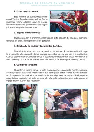 T E C N I C A S D E R E S C A T E E N V E H I C U L O S
Una guía para el uso de herramientas de rescate y técnicas de extracción
44
2. Primer miembro técnico
Este miembro del equipo trabaja junto
con el Técnico 2 con la responsabilidad funda-
mental de realizar todas las tareas de rescate
requeridas para hacer que la escena sea segura
y liberar a los pacientes atrapados.
3. Segundo miembro técnico
Trabaja junto con el primer miembro técnico. Esta posición del equipo se mantiene
teniendo en cuenta la disponibilidad de personal.
4. Coordinador de equipos y herramientas (Logístico)
Normalmente es el conductor de la unidad de rescate. Su responsabilidad incluye
la preparación y la colocación de los equipos requeridos para su uso por el grupo técnico.
Cuando se presentan situaciones donde el equipo técnico requiere de ayuda o de fuerza, el
líder del equipo puede llamar al coordinador de equipos para que ayude al equipo técnico.
5. Cuidador de la víctima
El asistente médico estará, lo más pronto posible en contacto directo constante
con las personas atrapadas, informándoles que es lo que se está haciendo durante el resca-
te. Esta persona ayudará a los paramédicos durante el proceso de rescate. Si el grupo de
paramédicos no requiere de esta persona, él o ella estará disponible para poder ayudar al
equipo técnico cuando sea necesario.
 