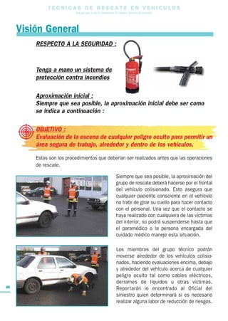 T E C N I C A S D E R E S C A T E E N V E H I C U L O S
Una guía para el uso de herramientas de rescate y técnicas de extracción
46
RESPECTO A LA SEGURIDAD :
Tenga a mano un sistema de
protección contra incendios
Aproximación inicial :
Siempre que sea posible, la aproximación inicial debe ser como
se indica a continuación :
OBJETIVO :
Evaluación de la escena de cualquier peligro oculto para permitir un
área segura de trabajo, alrededor y dentro de los vehículos.
Estos son los procedimientos que deberían ser realizados antes que las operaciones
de rescate.
Siempre que sea posible, la aproximación del
grupo de rescate deberá hacerse por el frontal
del vehículo colisionado. Esto asegura que
cualquier paciente consciente en el vehículo
no trate de girar su cuello para hacer contacto
con el personal. Una vez que el contacto se
haya realizado con cualquiera de las víctimas
del interior, no podrá suspenderse hasta que
el paramédico o la persona encargada del
cuidado médico maneje esta situación.
Los miembros del grupo técnico podrán
moverse alrededor de los vehículos colisio-
nados, haciendo evaluaciones encima, debajo
y alrededor del vehículo acerca de cualquier
peligro oculto tal como cables eléctricos,
derrames de líquidos u otras víctimas.
Reportarán lo encontrado al Oficial del
siniestro quien determinará si es necesario
realizar alguna labor de reducción de riesgos.
Visión General
 
