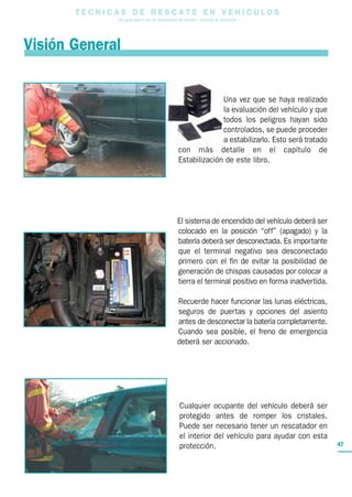 T E C N I C A S D E R E S C A T E E N V E H I C U L O S
Una guía para el uso de herramientas de rescate y técnicas de extracción
47
Una vez que se haya realizado
la evaluación del vehículo y que
todos los peligros hayan sido
controlados, se puede proceder
a estabilizarlo. Esto será tratado
con más detalle en el capítulo de
Estabilización de este libro.
El sistema de encendido del vehículo deberá ser
colocado en la posición “off” (apagado) y la
batería deberá ser desconectada. Es importante
que el terminal negativo sea desconectado
primero con el fin de evitar la posibilidad de
generación de chispas causadas por colocar a
tierra el terminal positivo en forma inadvertida.
Recuerde hacer funcionar las lunas eléctricas,
seguros de puertas y opciones del asiento
antes de desconectar la batería completamente.
Cuando sea posible, el freno de emergencia
deberá ser accionado.
Cualquier ocupante del vehículo deberá ser
protegido antes de romper los cristales.
Puede ser necesario tener un rescatador en
el interior del vehículo para ayudar con esta
protección.
Visión General
 