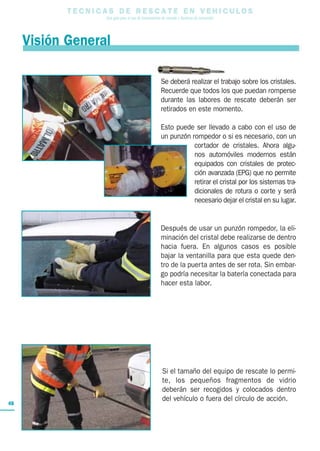 T E C N I C A S D E R E S C A T E E N V E H I C U L O S
Una guía para el uso de herramientas de rescate y técnicas de extracción
48
Se deberá realizar el trabajo sobre los cristales.
Recuerde que todos los que puedan romperse
durante las labores de rescate deberán ser
retirados en este momento.
Esto puede ser llevado a cabo con el uso de
un punzón rompedor o si es necesario, con un
cortador de cristales. Ahora algu-
nos automóviles modernos están
equipados con cristales de protec-
ción avanzada (EPG) que no permite
retirar el cristal por los sistemas tra-
dicionales de rotura o corte y será
necesario dejar el cristal en su lugar.
Después de usar un punzón rompedor, la eli-
minación del cristal debe realizarse de dentro
hacia fuera. En algunos casos es posible
bajar la ventanilla para que esta quede den-
tro de la puerta antes de ser rota. Sin embar-
go podría necesitar la batería conectada para
hacer esta labor.
Si el tamaño del equipo de rescate lo permi-
te, los pequeños fragmentos de vidrio
deberán ser recogidos y colocados dentro
del vehículo o fuera del círculo de acción.
Visión General
 