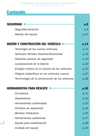 T E C N I C A S D E R E S C A T E E N V E H I C U L O S
Una guía para el uso de herramientas de rescate y técnicas de extracción
6
SEGURIDAD p.8
- Seguridad personal p.9
- Manejo del equipo p.10
DISEÑO Y CONSTRUCCIÓN DEL VEHÍCULO p.14
- Tecnología de los nuevos vehículos p.15
- Vehículos híbridos Gasolina-Electricidad p.18
- Sistemas pasivos de seguridad p.19
- Localizaciones de la batería p.22
- Energía cinética en la colisión de los vehículos p.23
- Peligros específicos en los vehículos nuevos p.27
- Terminología de la construcción de los vehículos p.28
HERRAMIENTAS PARA RESCATE p.30
- Cortadores p.31
- Separadores p.32
- Herramientas combinadas p.33
- Cilindros de separación p.34
- Bombas hidráulicas p.35
- Herramientas autónomas p.37
- Equipo para estabilización p.38
- Cuidado del equipo p.40
Contenido
 
