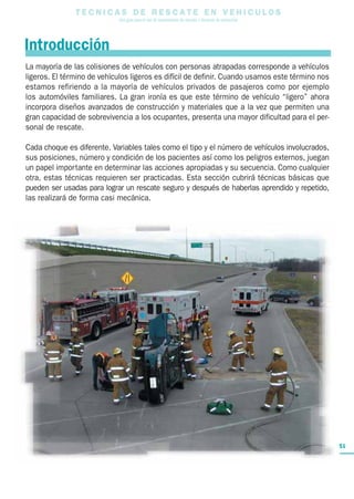 T E C N I C A S D E R E S C A T E E N V E H I C U L O S
Una guía para el uso de herramientas de rescate y técnicas de extracción
51
La mayoría de las colisiones de vehículos con personas atrapadas corresponde a vehículos
ligeros. El término de vehículos ligeros es difícil de definir. Cuando usamos este término nos
estamos refiriendo a la mayoría de vehículos privados de pasajeros como por ejemplo
los automóviles familiares. La gran ironía es que este término de vehículo “ligero” ahora
incorpora diseños avanzados de construcción y materiales que a la vez que permiten una
gran capacidad de sobrevivencia a los ocupantes, presenta una mayor dificultad para el per-
sonal de rescate.
Cada choque es diferente. Variables tales como el tipo y el número de vehículos involucrados,
sus posiciones, número y condición de los pacientes así como los peligros externos, juegan
un papel importante en determinar las acciones apropiadas y su secuencia. Como cualquier
otra, estas técnicas requieren ser practicadas. Esta sección cubrirá técnicas básicas que
pueden ser usadas para lograr un rescate seguro y después de haberlas aprendido y repetido,
las realizará de forma casi mecánica.
Introducción
 