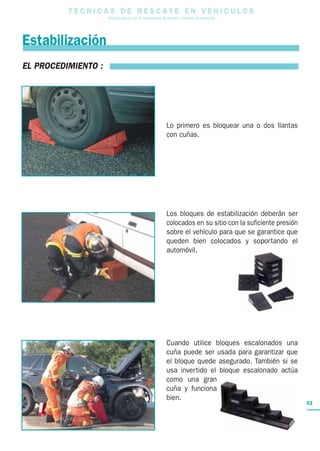 T E C N I C A S D E R E S C A T E E N V E H I C U L O S
Una guía para el uso de herramientas de rescate y técnicas de extracción
53
Estabilización
EL PROCEDIMIENTO :
Lo primero es bloquear una o dos llantas
con cuñas.
Los bloques de estabilización deberán ser
colocados en su sitio con la suficiente presión
sobre el vehículo para que se garantice que
queden bien colocados y soportando el
automóvil.
Cuando utilice bloques escalonados una
cuña puede ser usada para garantizar que
el bloque quede asegurado. También si se
usa invertido el bloque escalonado actúa
como una gran
cuña y funciona
bien.
 