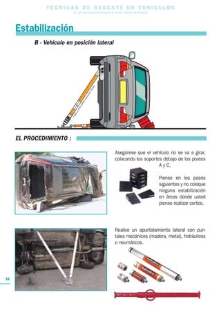 T E C N I C A S D E R E S C A T E E N V E H I C U L O S
Una guía para el uso de herramientas de rescate y técnicas de extracción
54
Estabilización
B - Vehículo en posición lateral
EL PROCEDIMIENTO :
Asegúrese que el vehículo no se va a girar,
colocando los soportes debajo de los postes
A y C.
Piense en los pasos
siguientes y no coloque
ninguna estabilización
en áreas donde usted
piense realizar cortes.
Realice un apuntalamiento lateral con pun-
tales mecánicos (madera, metal), hidráulicos
o neumáticos.
onsICONEGRAPHIC
reproductioninterdite
 