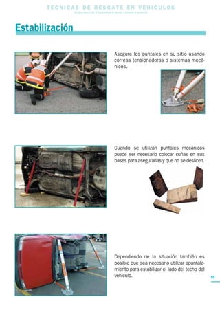 T E C N I C A S D E R E S C A T E E N V E H I C U L O S
Una guía para el uso de herramientas de rescate y técnicas de extracción
55
Asegure los puntales en su sitio usando
correas tensionadoras o sistemas mecá-
nicos.
Cuando se utilizan puntales mecánicos
puede ser necesario colocar cuñas en sus
bases para asegurarlas y que no se deslicen.
Dependiendo de la situación también es
posible que sea necesario utilizar apuntala-
miento para estabilizar el lado del techo del
vehículo.
Estabilización
 