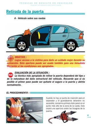 T E C N I C A S D E R E S C A T E E N V E H I C U L O S
Una guía para el uso de herramientas de rescate y técnicas de extracción
57
OBJETIVO :
Lograr acceso a la víctima para darle un cuidado mejor durante su
extracción. Esta apertura puede ser usada también para una inmediata
liberación si las condiciones son apropiadas.
EVALUACIÓN DE LA SITUACIÓN :
La técnica más apropiada de retirar la puerta dependerá del tipo y
de la naturaleza del daño estructural del vehículo. Recuerde que si es
posible el primer paso puede ser quitarle el seguro a la puerta y abrirla
normalmente.
Retirada de la puerta
PARE
A - Vehículo sobre sus ruedas
EL PROCEDIMIENTO :
Cuando no hay un punto de inserción para el
separador y el guardabarros delantero es
accesible, comprima primero éste panel en el
punto más alto de la zona de la rueda. Esto
creará una apertura sobre las bisagras de la
puerta.
 