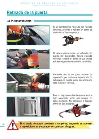 T E C N I C A S D E R E S C A T E E N V E H I C U L O S
Una guía para el uso de herramientas de rescate y técnicas de extracción
58
Retirada de la puerta
EL PROCEDIMIENTO :
Si el guardabarros necesita ser retirado
después, proceda a realizar un corte de
alivio donde fue comprimido.
El tablero ahora puede ser retirado con
ayuda del separador. Tenga cuidado
mientras separa el panel ya que puede
soltarse repentinamente de la carrocería.
Haciendo uso de un punto estable de
separación, por encima de la parte alta de
la bisagra, la puerta puede ser ahora reti-
rada fuera del vehículo.
Para un mejor control de la separación tra-
baje solamente sobre una bisagra en
cada momento. No comience a separar
entre las dos bisagras.
Si su punto de apoyo comienza a romperse, suspenda el proceso
y reposicione su separador o corte las bisagras.
 