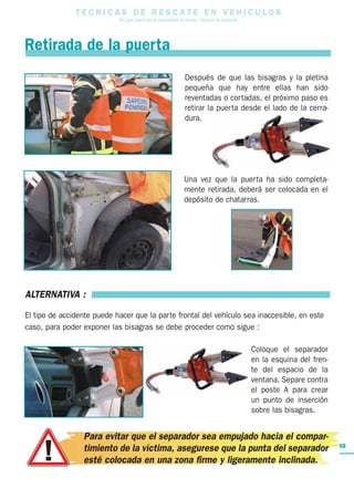 T E C N I C A S D E R E S C A T E E N V E H I C U L O S
Una guía para el uso de herramientas de rescate y técnicas de extracción
59
Después de que las bisagras y la pletina
pequeña que hay entre ellas han sido
reventadas o cortadas, el próximo paso es
retirar la puerta desde el lado de la cerra-
dura.
Una vez que la puerta ha sido completa-
mente retirada, deberá ser colocada en el
depósito de chatarras.
Retirada de la puerta
ALTERNATIVA :
El tipo de accidente puede hacer que la parte frontal del vehículo sea inaccesible, en este
caso, para poder exponer las bisagras se debe proceder como sigue :
Coloque el separador
en la esquina del fren-
te del espacio de la
ventana. Separe contra
el poste A para crear
un punto de inserción
sobre las bisagras.
Para evitar que el separador sea empujado hacia el compar-
timiento de la víctima, asegurese que la punta del separador
esté colocada en una zona firme y ligeramente inclinada.
 