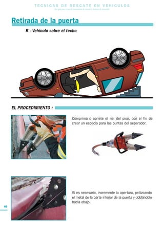 T E C N I C A S D E R E S C A T E E N V E H I C U L O S
Una guía para el uso de herramientas de rescate y técnicas de extracción
60
EL PROCEDIMIENTO :
Comprima o apriete el riel del piso, con el fin de
crear un espacio para las puntas del separador.
Si es necesario, incremente la apertura, pellizcando
el metal de la parte inferior de la puerta y doblándolo
hacia abajo.
© éditions ICONE GRAPHIC reproduction interdite
B - Vehículo sobre el techo
Retirada de la puerta
 