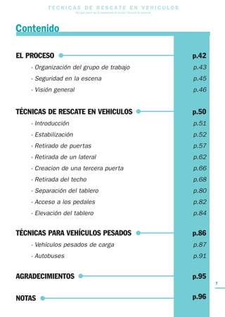 7
T E C N I C A S D E R E S C A T E E N V E H I C U L O S
Una guía para el uso de herramientas de rescate y técnicas de extracción
EL PROCESO p.42
- Organización del grupo de trabajo p.43
- Seguridad en la escena p.45
- Visión general p.46
TÉCNICAS DE RESCATE EN VEHICULOS p.50
- Introducción p.51
- Estabilización p.52
- Retirado de puertas p.57
- Retirada de un lateral p.62
- Creacion de una tercera puerta p.66
- Retirada del techo p.68
- Separación del tablero p.80
- Acceso a los pedales p.82
- Elevación del tablero p.84
TÉCNICAS PARA VEHÍCULOS PESADOS p.86
- Vehículos pesados de carga p.87
- Autobuses p.91
AGRADECIMIENTOS p.95
NOTAS p.96
Contenido
 