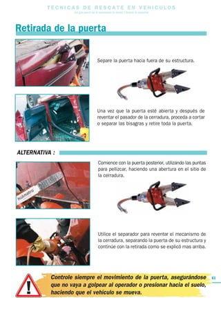 T E C N I C A S D E R E S C A T E E N V E H I C U L O S
Una guía para el uso de herramientas de rescate y técnicas de extracción
61
Retirada de la puerta
Separe la puerta hacia fuera de su estructura.
Una vez que la puerta esté abierta y después de
reventar el pasador de la cerradura, proceda a cortar
o separar las bisagras y retire toda la puerta.
ALTERNATIVA :
Comience con la puerta posterior, utilizando las puntas
para pellizcar, haciendo una abertura en el sitio de
la cerradura.
Utilice el separador para reventar el mecanismo de
la cerradura, separando la puerta de su estructura y
continúe con la retirada como se explicó mas arriba.
Controle siempre el movimiento de la puerta, asegurándose
que no vaya a golpear al operador o presionar hacia el suelo,
haciendo que el vehículo se mueva.
 