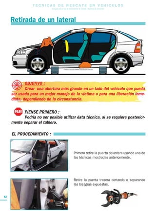 T E C N I C A S D E R E S C A T E E N V E H I C U L O S
Una guía para el uso de herramientas de rescate y técnicas de extracción
62
EL PROCEDIMIENTO :
Primero retire la puerta delantera usando una de
las técnicas mostradas anteriormente.
Retire la puerta trasera cortando o separando
las bisagras expuestas.
Retirada de un lateral
OBJETIVO :
Crear una abertura más grande en un lado del vehículo que pueda
ser usada para un mejor manejo de la víctima o para una liberación inme-
diata, dependiendo de la circunstancia.
PIENSE PRIMERO :
Podría no ser posible utilizar ésta técnica, si se requiere posterior-
mente separar el tablero.
PARE
 