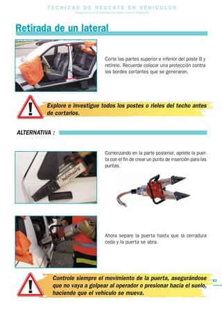 T E C N I C A S D E R E S C A T E E N V E H I C U L O S
Una guía para el uso de herramientas de rescate y técnicas de extracción
63
Retirada de un lateral
ALTERNATIVA :
Comenzando en la parte posterior, apriete la puer-
ta con el fin de crear un punto de inserción para las
puntas.
Ahora separe la puerta hasta que la cerradura
ceda y la puerta se abra.
Controle siempre el movimiento de la puerta, asegurándose
que no vaya a golpear al operador o presionar hacia el suelo,
haciendo que el vehículo se mueva.
Corte las partes superior e inferior del poste B y
retírelo. Recuerde colocar una protección contra
los bordes cortantes que se generaron.
Explore e investigue todos los postes o rieles del techo antes
de cortarlos.
 