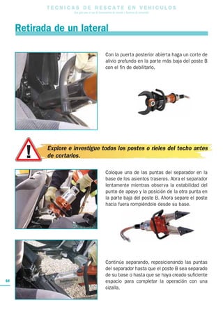 Con la puerta posterior abierta haga un corte de
alivio profundo en la parte más baja del poste B
con el fin de debilitarlo.
Coloque una de las puntas del separador en la
base de los asientos traseros. Abra el separador
lentamente mientras observa la estabilidad del
punto de apoyo y la posición de la otra punta en
la parte baja del poste B. Ahora separe el poste
hacia fuera rompiéndolo desde su base.
Continúe separando, reposicionando las puntas
del separador hasta que el poste B sea separado
de su base o hasta que se haya creado suficiente
espacio para completar la operación con una
cizalla.
T E C N I C A S D E R E S C A T E E N V E H I C U L O S
Una guía para el uso de herramientas de rescate y técnicas de extracción
64
Retirada de un lateral
Explore e investigue todos los postes o rieles del techo antes
de cortarlos.
 