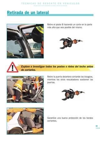 T E C N I C A S D E R E S C A T E E N V E H I C U L O S
Una guía para el uso de herramientas de rescate y técnicas de extracción
65
Retire el poste B haciendo un corte en la parte
más alta que sea posible del mismo.
Retire la puerta delantera cortando las bisagras,
mientras los otros rescatadores sostienen las
puertas.
Garantice una buena protección de los bordes
cortantes.
Retirada de un lateral
Explore e investigue todos los postes o rieles del techo antes
de cortarlos.
 