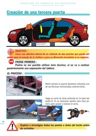 T E C N I C A S D E R E S C A T E E N V E H I C U L O S
Una guía para el uso de herramientas de rescate y técnicas de extracción
66
EL PROCESO :
Retire primero la puerta delantera utilizando una
de las técnicas mencionadas anteriormente.
Haga un corte de alivio profundo en la base del
poste B. Si es necesario apriete esta área pri-
mero para ayudar a realizar el corte.
Creación de una tercera puerta
OBJETIVO :
Crear una abertura lateral de un vehículo de dos puertas que pueda ser
usado para el manejo de la víctima o para su liberación inmediata si se requiere.
PIENSE PRIMERO :
Podría no ser posible utilizar ésta técnica, si se va a realizar
posteriormente una separación del tablero.
PARE
Explore e investigue todos los postes o rieles del techo antes
de cortarlos.
 
