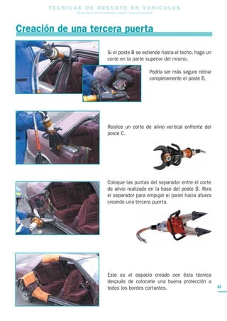 T E C N I C A S D E R E S C A T E E N V E H I C U L O S
Una guía para el uso de herramientas de rescate y técnicas de extracción
67
Creación de una tercera puerta
Si el poste B se extiende hasta el techo, haga un
corte en la parte superior del mismo.
Podría ser más seguro retirar
completamente el poste B.
Realice un corte de alivio vertical enfrente del
poste C.
Coloque las puntas del separador entre el corte
de alivio realizado en la base del poste B. Abra
el separador para empujar el panel hacia afuera
creando una tercera puerta.
Este es el espacio creado con ésta técnica
después de colocarle una buena protección a
todos los bordes cortantes.
 