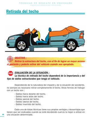 T E C N I C A S D E R E S C A T E E N V E H I C U L O S
Una guía para el uso de herramientas de rescate y técnicas de extracción
68
OBJETIVO :
Retirar la estructura del techo, con el fin de lograr un mayor acceso
al paciente y poderlo retirar del vehículo cuando sea apropiado.
EVALUACIÓN DE LA SITUACIÓN :
La técnica de retirada del techo dependerá de la importancia y del
tipo de daños estructurales que tenga el vehículo.
Dependiendo de la naturaleza del impacto y de la situación del accidente,
no siempre es necesario retirar completamente el techo. Otras formas de trabajar
con un techo son :
- Doblez hacia delante del techo.
- Doblez hacia atrás del techo.
- Doblez parcial del techo.
- Doblez lateral del techo.
- Doblez invertido del techo.
Cada una de éstas técnicas tiene sus propias ventajas y desventajas que
tienen que ser evaluadas cuando se está decidiendo cual es la mejor a utilizar en
una situación determinada.
Retirada del techo
PARE
 