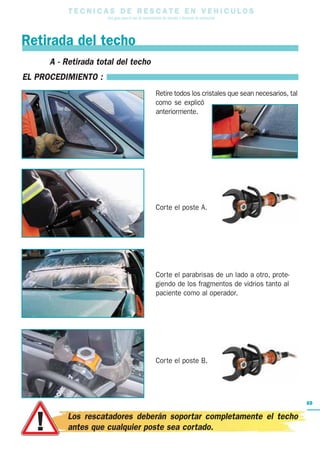 T E C N I C A S D E R E S C A T E E N V E H I C U L O S
Una guía para el uso de herramientas de rescate y técnicas de extracción
69
A - Retirada total del techo
EL PROCEDIMIENTO :
Retire todos los cristales que sean necesarios, tal
como se explicó
anteriormente.
Corte el poste A.
Corte el parabrisas de un lado a otro, prote-
giendo de los fragmentos de vidrios tanto al
paciente como al operador.
Corte el poste B.
Retirada del techo
Los rescatadores deberán soportar completamente el techo
antes que cualquier poste sea cortado.
 