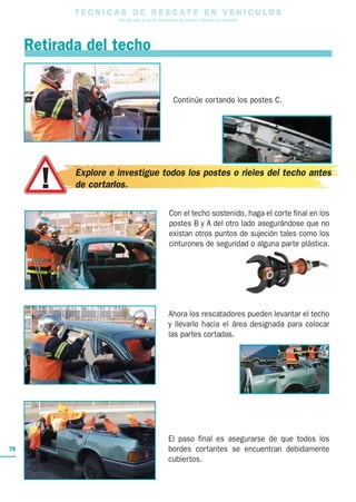 T E C N I C A S D E R E S C A T E E N V E H I C U L O S
Una guía para el uso de herramientas de rescate y técnicas de extracción
70
Con el techo sostenido, haga el corte final en los
postes B y A del otro lado asegurándose que no
existan otros puntos de sujeción tales como los
cinturones de seguridad o alguna parte plástica.
Ahora los rescatadores pueden levantar el techo
y llevarlo hacia el área designada para colocar
las partes cortadas.
El paso final es asegurarse de que todos los
bordes cortantes se encuentran debidamente
cubiertos.
Continúe cortando los postes C.
Retirada del techo
Explore e investigue todos los postes o rieles del techo antes
de cortarlos.
 
