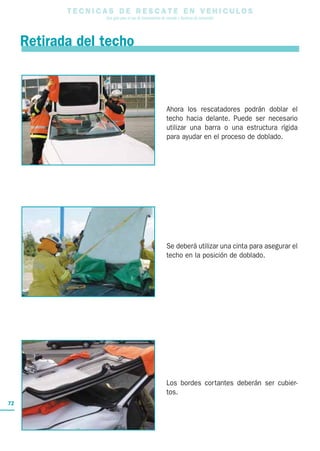 T E C N I C A S D E R E S C A T E E N V E H I C U L O S
Una guía para el uso de herramientas de rescate y técnicas de extracción
72
Retirada del techo
Ahora los rescatadores podrán doblar el
techo hacia delante. Puede ser necesario
utilizar una barra o una estructura rígida
para ayudar en el proceso de doblado.
Se deberá utilizar una cinta para asegurar el
techo en la posición de doblado.
Los bordes cortantes deberán ser cubier-
tos.
 