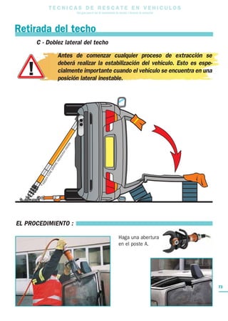 T E C N I C A S D E R E S C A T E E N V E H I C U L O S
Una guía para el uso de herramientas de rescate y técnicas de extracción
Retirada del techo
Haga una abertura
en el poste A.
EL PROCEDIMIENTO :
C - Doblez lateral del techo
Antes de comenzar cualquier proceso de extracción se
deberá realizar la estabilización del vehículo. Esto es espe-
cialmente importante cuando el vehículo se encuentra en una
posición lateral inestable.
73
 