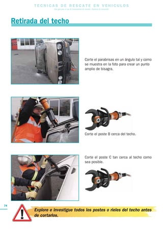 T E C N I C A S D E R E S C A T E E N V E H I C U L O S
Una guía para el uso de herramientas de rescate y técnicas de extracción
74
Corte el parabrisas en un ángulo tal y como
se muestra en la foto para crear un punto
amplio de bisagra.
Corte el poste B cerca del techo.
Corte el poste C tan cerca al techo como
sea posible.
Retirada del techo
Explore e investigue todos los postes o rieles del techo antes
de cortarlos.
 