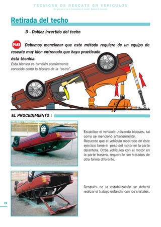 Debemos mencionar que este método requiere de un equipo de
rescate muy bien entrenado que haya practicado
ésta técnica.
Esta técnica es también comúnmente
conocida como la técnica de la “ostra”.
T E C N I C A S D E R E S C A T E E N V E H I C U L O S
Una guía para el uso de herramientas de rescate y técnicas de extracción
76
EL PROCEDIMIENTO :
Estabilice el vehículo utilizando bloques, tal
como se mencionó anteriormente.
Recuerde que el vehículo mostrado en éste
ejercicio tiene el peso del motor en la parte
delantera. Otros vehículos con el motor en
la parte trasera, requerirán ser tratados de
otra forma diferente.
Después de la estabilización se deberá
realizar el trabajo estándar con los cristales.
Retirada del techo
D - Doblez invertido del techo
PARE
 