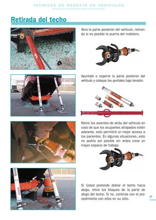 T E C N I C A S D E R E S C A T E E N V E H I C U L O S
Una guía para el uso de herramientas de rescate y técnicas de extracción
77
Retirada del techo
Abra la parte posterior del vehículo, retiran-
do si es posible la puerta del maletero.
Apuntale o soporte la parte posterior del
vehículo y coloque los puntales bajo tensión.
Retire los asientos de atrás del vehículo en
caso de que los ocupantes atrapados estén
adelante, esto permitirá un mejor acceso a
los pacientes. En algunas situaciones, esto
no podría ser posible sin antes crear un
mayor espacio de trabajo.
Si Usted pretende doblar el techo hacia
abajo, retire los bloques de la parte de
abajo del techo. Si no, continúe con el pro-
cedimiento con ellos en su sitio.
 