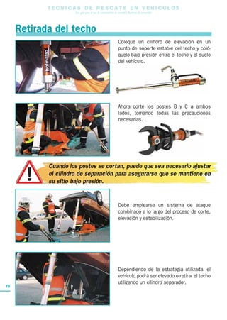 T E C N I C A S D E R E S C A T E E N V E H I C U L O S
Una guía para el uso de herramientas de rescate y técnicas de extracción
78
Retirada del techo
Coloque un cilindro de elevación en un
punto de soporte estable del techo y coló-
quelo bajo presión entre el techo y el suelo
del vehículo.
Ahora corte los postes B y C a ambos
lados, tomando todas las precauciones
necesarias.
Cuando los postes se cortan, puede que sea necesario ajustar
el cilindro de separación para asegurarse que se mantiene en
su sitio bajo presión.
Debe emplearse un sistema de ataque
combinado a lo largo del proceso de corte,
elevación y estabilización.
Dependiendo de la estrategia utilizada, el
vehículo podrá ser elevado o retirar el techo
utilizando un cilindro separador.
 