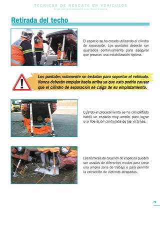T E C N I C A S D E R E S C A T E E N V E H I C U L O S
Una guía para el uso de herramientas de rescate y técnicas de extracción
79
Retirada del techo
El espacio se ha creado utilizando el cilindro
de separación. Los puntales deberán ser
ajustados continuamente para asegurar
que provean una estabilización óptima.
Los puntales solamente se instalan para soportar el vehículo.
Nunca deberán empujar hacia arriba ya que esto podría causar
que el cilindro de separación se caiga de su emplazamiento.
Cuando el procedimiento se ha completado
habrá un espacio muy amplio para lograr
una liberación controlada de las víctimas.
Las técnicas de creación de espacios pueden
ser usadas de diferentes modos para crear
una amplia zona de trabajo o para permitir
la extracción de víctimas atrapadas.
 