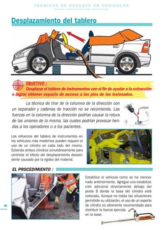 T E C N I C A S D E R E S C A T E E N V E H I C U L O S
Una guía para el uso de herramientas de rescate y técnicas de extracción
80
EL PROCEDIMIENTO :
Estabilice el vehículo como se ha mencio-
nado anteriormente. Agregue una estabiliza-
ción adicional directamente debajo del
poste B donde la base del cilindro esté
colocada. Aunque no todas las situaciones
permitirán su utilización, el uso de un soporte
de cilindro es altamente recomendado para
distribuir la fuerza ejercida
en la base.
Desplazamiento del tablero
OBJETIVO :
Desplazar el tablero de instrumentos con el fin de ayudar a la extracción
o lograr obtener espacio de acceso a los pies de los lesionados.
La técnica de tirar de la columna de la dirección con
un separador y cadenas de tracción no se recomienda. Las
fuerzas en la columna de la dirección podrían causar la rotura
de las uniones de la misma, las cuales podrían provocar heri-
das a los operadores o a los pacientes.
union
Los refuerzos del tablero de instrumentos en
los vehículos más modernos pueden requerir el
uso de un cilindro en cada lado del mismo.
Extienda ambos cilindros simultáneamente para
controlar el efecto del desplazamiento descen-
dente causado por la rigidez del material.
 