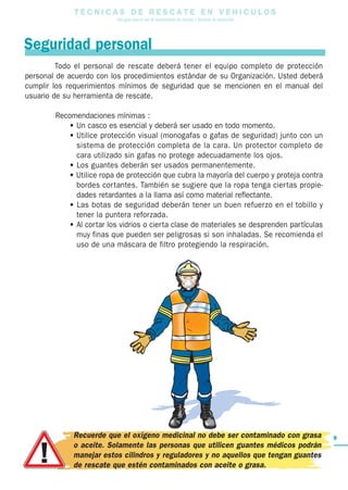 TT E C N I C A S D E R E S C A T E E N V E H I C U L O S
Una guía para el uso de herramientas de rescate y técnicas de extracción
9
Todo el personal de rescate deberá tener el equipo completo de protección
personal de acuerdo con los procedimientos estándar de su Organización. Usted deberá
cumplir los requerimientos mínimos de seguridad que se mencionen en el manual del
usuario de su herramienta de rescate.
Recomendaciones mínimas :
• Un casco es esencial y deberá ser usado en todo momento.
• Utilice protección visual (monogafas o gafas de seguridad) junto con un
sistema de protección completa de la cara. Un protector completo de
cara utilizado sin gafas no protege adecuadamente los ojos.
• Los guantes deberán ser usados permanentemente.
• Utilice ropa de protección que cubra la mayoría del cuerpo y proteja contra
bordes cortantes. También se sugiere que la ropa tenga ciertas propie-
dades retardantes a la llama así como material reflectante.
• Las botas de seguridad deberán tener un buen refuerzo en el tobillo y
tener la puntera reforzada.
• Al cortar los vidrios o cierta clase de materiales se desprenden partículas
muy finas que pueden ser peligrosas si son inhaladas. Se recomienda el
uso de una máscara de filtro protegiendo la respiración.
Seguridad personal
Recuerde que el oxígeno medicinal no debe ser contaminado con grasa
o aceite. Solamente las personas que utilicen guantes médicos podrán
manejar estos cilindros y reguladores y no aquellos que tengan guantes
de rescate que estén contaminados con aceite o grasa.
 