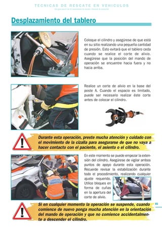 T E C N I C A S D E R E S C A T E E N V E H I C U L O S
Una guía para el uso de herramientas de rescate y técnicas de extracción
81
Desplazamiento del tablero
Coloque el cilindro y asegúrese de que está
en su sitio realizando una pequeña cantidad
de presión. Esto evitará que el tablero ceda
cuando se realice el corte de alivio.
Asegúrese que la posición del mando de
operación se encuentre hacia fuera y no
hacia arriba.
Realice un corte de alivio en la base del
poste A. Cuando el espacio es limitado,
puede ser necesario realizar éste corte
antes de colocar el cilindro.
En este momento se puede empezar la exten-
sión del cilindro. Asegúrese de vigilar ambos
puntos de apoyo durante esta operación.
Recuerde revisar la estabilización durante
todo el procedimiento, realizando cualquier
ajuste requerido.
Utilice bloques en
forma de cuñas
en la apertura del
corte de alivio.
Durante esta operación, preste mucha atención y cuidado con
el movimiento de la cizalla para asegurarse de que no vaya a
hacer contacto con el paciente, el asiento o el cilindro.
Si en cualquier momento la operación se suspende, cuando
comience de nuevo ponga mucha atención en la orientación
del mando de operación y que no comience accidentalmen-
te a descender el cilindro.
 
