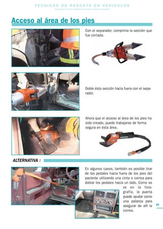 T E C N I C A S D E R E S C A T E E N V E H I C U L O S
Una guía para el uso de herramientas de rescate y técnicas de extracción
83
Acceso al área de los pies
Con el separador, comprima la sección que
fue cortada.
Doble ésta sección hacia fuera con el sepa-
rador.
Ahora que el acceso al área de los pies ha
sido creado, puede trabajarse de forma
segura en ésta área.
ALTERNATIVA :
En algunos casos, también es posible tirar
de los pedales hacia fuera de los pies del
paciente utilizando una cinta o correa para
doblar los pedales hacia un lado. Como se
ve en la foto-
grafía, la puerta
puede ayudar como
una palanca para
asegurar de allí la
correa.
 